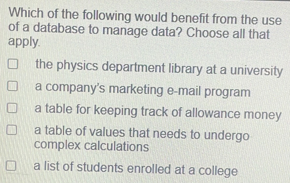 Which of the following would benefit from the use
of a database to manage data? Choose all that
apply.
the physics department library at a university
a company’s marketing e-mail program
a table for keeping track of allowance money
a table of values that needs to undergo
complex calculations
a list of students enrolled at a college