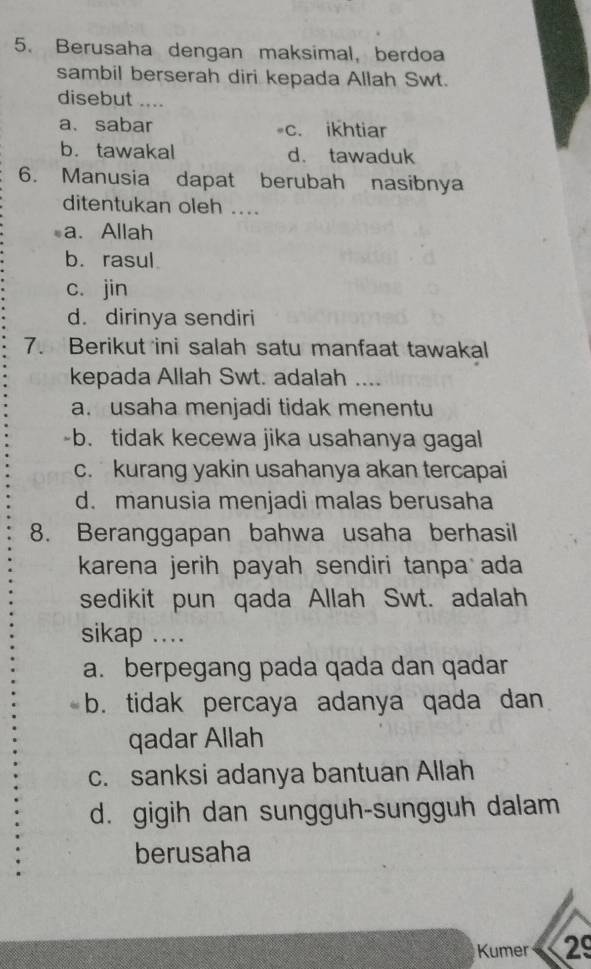 Berusaha dengan maksimal, berdoa
sambil berserah diri kepada Allah Swt.
disebut ....
a. sabar c. ikhtiar
b. tawakal d. tawaduk
6. Manusia dapat berubah nasibnya
ditentukan oleh ....
a. Allah
b. rasul
c. jin
d. dirinya sendiri
7. Berikut ini salah satu manfaat tawakal
kepada Allah Swt. adalah ....
a. usaha menjadi tidak menentu
-b. tidak kecewa jika usahanya gagal
c. kurang yakin usahanya akan tercapai
d. manusia menjadi malas berusaha
8. Beranggapan bahwa usaha berhasil
karena jerih payah sendiri tanpa ada
sedikit pun qada Allah Swt. adalah
sikap ....
a. berpegang pada qada dan qadar
b. tidak percaya adanya qada dan
qadar Allah
c. sanksi adanya bantuan Allah
d. gigih dan sungguh-sungguh dalam
berusaha
Kumer 29