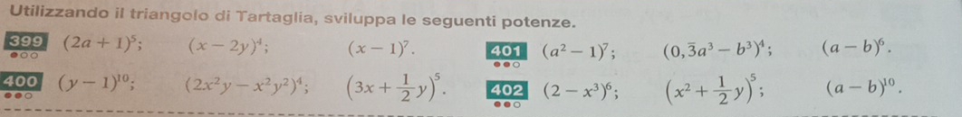 Utilizzando il triangolo di Tartaglia, sviluppa le seguenti potenze. 
399 (2a+1)^5; (x-2y)^4; (x-1)^7. 401 (a^2-1)^7; (0,overline 3a^3-b^3)^4. (a-b)^6. 
●○○ 
.●○ 
400 (y-1)^10; (2x^2y-x^2y^2)^4; (3x+ 1/2 y)^5. 402 (2-x^3)^6; (x^2+ 1/2 y)^5; (a-b)^10. 
.○