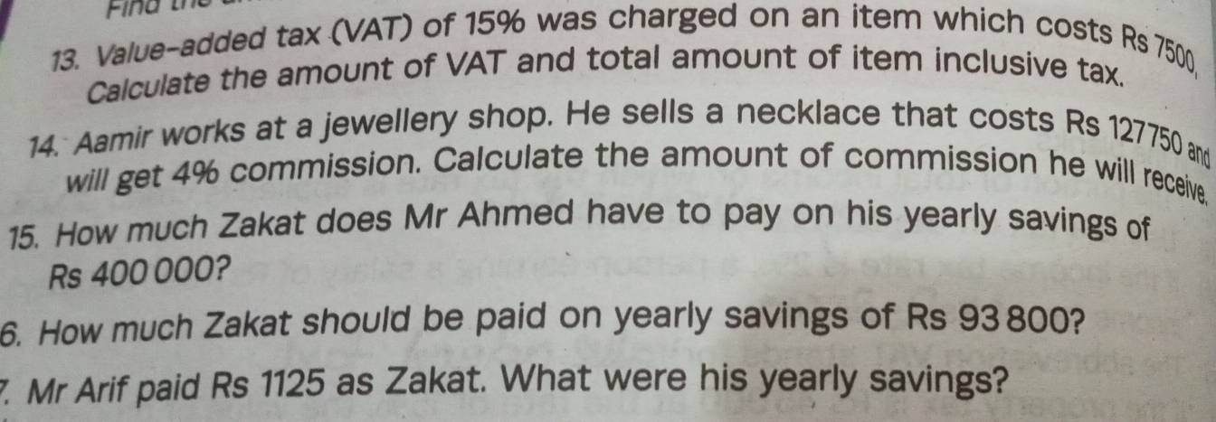 Value-added tax (VAT) of 15% was charged on an item which costs Rs 7500, 
Calculate the amount of VAT and total amount of item inclusive tax. 
14. Aamir works at a jewellery shop. He sells a necklace that costs Rs 127750 and 
will get 4% commission. Calculate the amount of commission he will receive. 
15. How much Zakat does Mr Ahmed have to pay on his yearly savings of
Rs 400 000? 
6. How much Zakat should be paid on yearly savings of Rs 93 800? 
7. Mr Arif paid Rs 1125 as Zakat. What were his yearly savings?