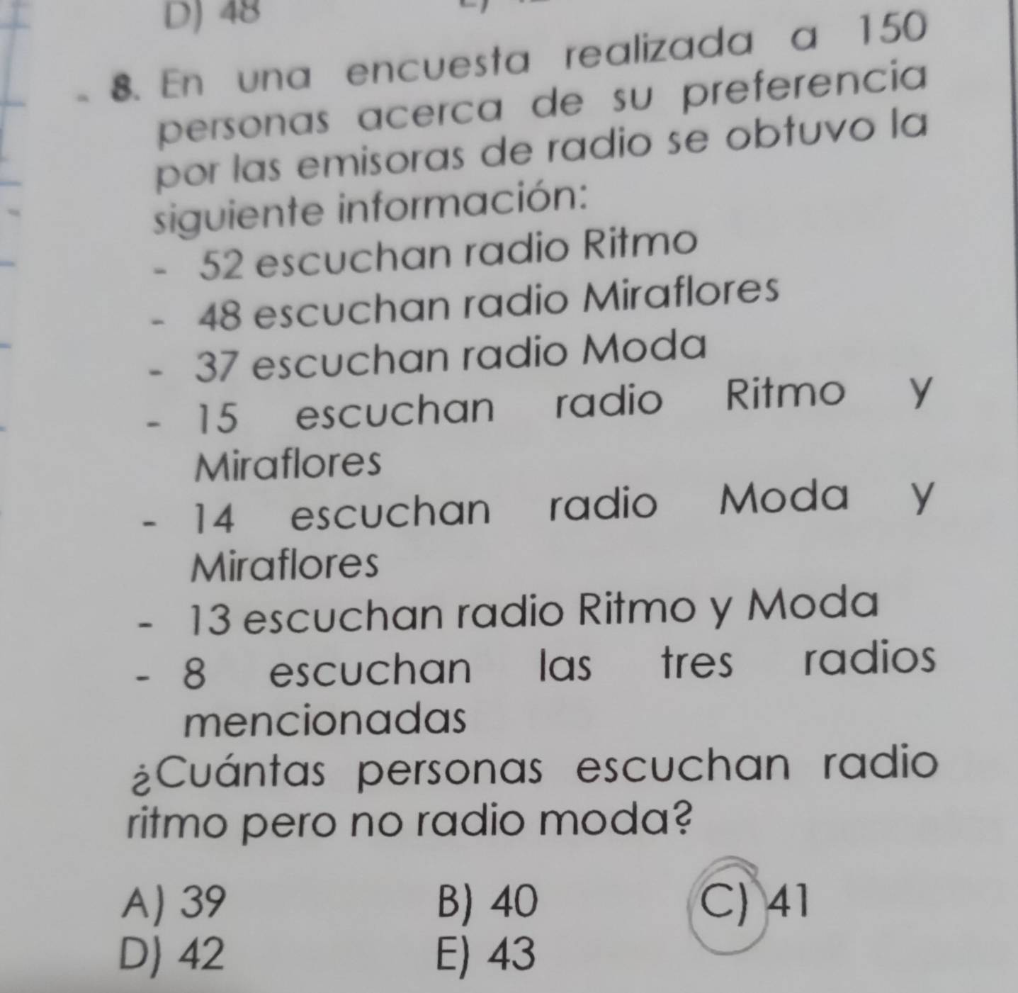 D) 48
8. En una encuesta realizada a 150
personas acerca de su preferencia
por las emisoras de radio se obtuvo la
siguiente información:
52 escuchan radio Ritmo
48 escuchan radio Miraflores
37 escuchan radio Moda
15 escuchan radio Ritmo y
Miraflores
14 escuchan radio Moda y
Miraflores
13 escuchan radio Ritmo y Moda
- 8 escuchan las tres radios
mencionadas
¿Cuántas personas escuchan radio
ritmo pero no radio moda?
A) 39 B) 40 C) 41
D) 42 E) 43