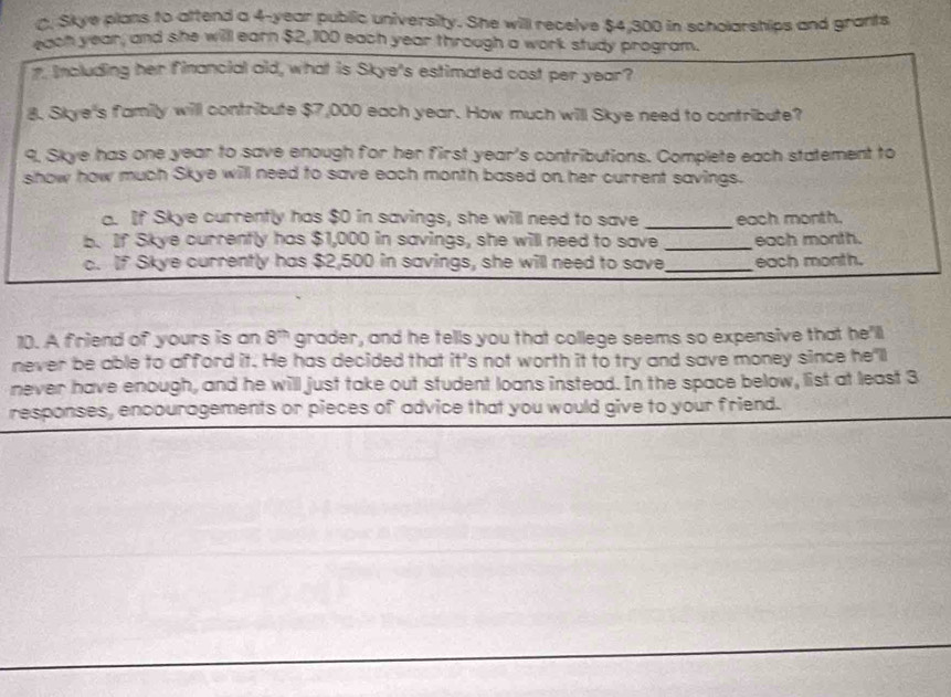 Skye plans to attend a 4-year public university. She will receive $4,300 in scholarships and grants 
each year, and she will earn $2, 100 each year through a work study program. 
7. Including her financial aid, what is Skye's estimated cost per year? 
8. Skye's family will contribute $7,000 each year. How much will Skye need to contribute? 
9, Skye has one year to save enough for her first year's contributions. Complete each statement to 
show how much Skye will need to save each month based on her current savings. 
a. If Skye currently has $0 in savings, she will need to save _each month. 
b. If Skye currently has $1,000 in savings, she will need to save _each month. 
c. If Skye currently has $2,500 in savings, she will need to save _each month. 
10. A friend of yours is an 8^(th) grader, and he tells you that college seems so expensive that he'll 
never be able to afford it. He has decided that it's not worth it to try and save money since he'll 
never have enough, and he will just take out student loans instead. In the space below, list at least 3
responses, encouragements or pieces of advice that you would give to your friend.