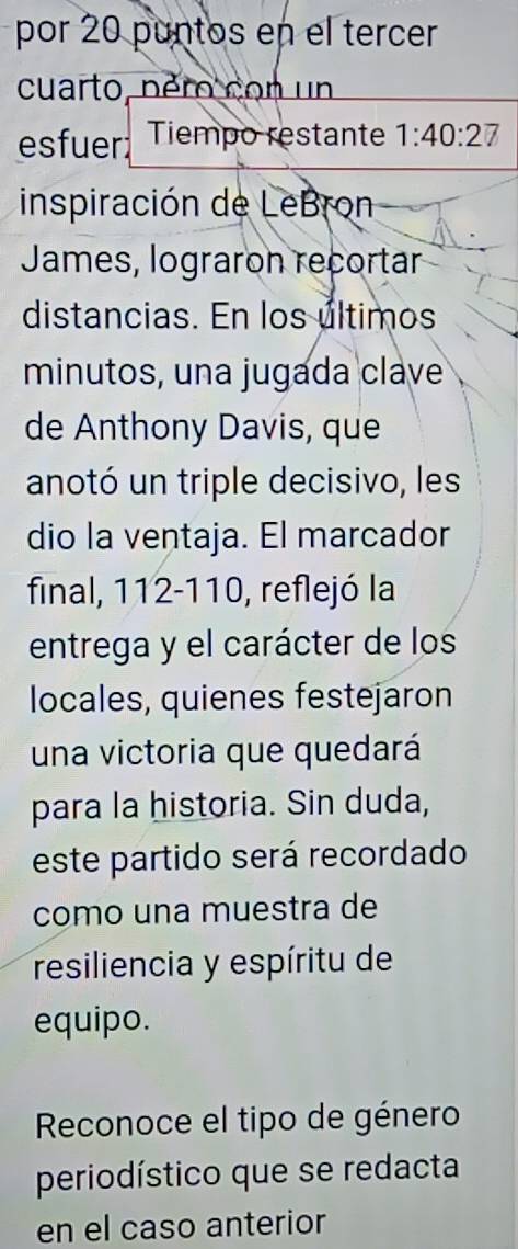 por 20 puntos en el tercer 
cuarto, péro con un 
esfuer Tiempo restante 1:40:27
inspiración de LeBron 
James, lograron recortar 
distancias. En los últimos 
minutos, una jugada clave 
de Anthony Davis, que 
anotó un triple decisivo, les 
dio la ventaja. El marcador 
final, 112-110, reflejó la 
entrega y el carácter de los 
locales, quienes festejaron 
una victoria que quedará 
para la historia. Sin duda, 
este partido será recordado 
como una muestra de 
resiliencia y espíritu de 
equipo. 
Reconoce el tipo de género 
periodístico que se redacta 
en el caso anterior