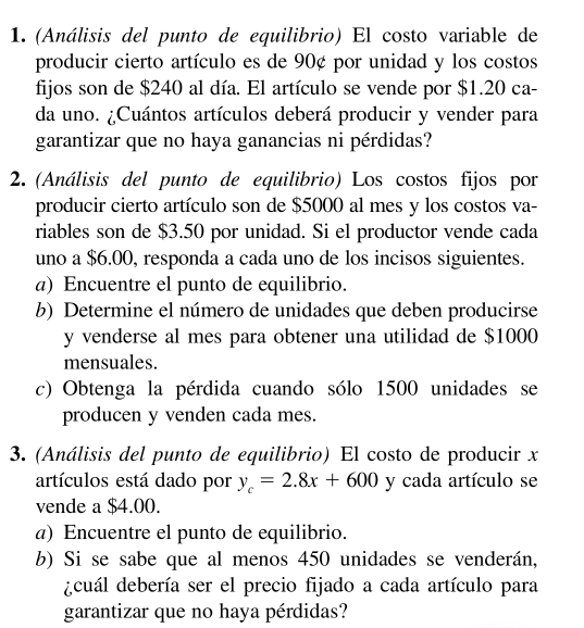 (Análisis del punto de equilibrio) El costo variable de 
producir cierto artículo es de 90¢ por unidad y los costos 
fijos son de $240 al día. El artículo se vende por $1.20 ca- 
da uno. ¿Cuántos artículos deberá producir y vender para 
garantizar que no haya ganancias ni pérdidas? 
2. (Análisis del punto de equilibrio) Los costos fijos por 
producir cierto artículo son de $5000 al mes y los costos va- 
riables son de $3.50 por unidad. Si el productor vende cada 
uno a $6.00, responda a cada uno de los incisos siguientes. 
a) Encuentre el punto de equilibrio. 
b) Determine el número de unidades que deben producirse
y venderse al mes para obtener una utilidad de $1000
mensuales. 
c) Obtenga la pérdida cuando sólo 1500 unidades se 
producen y venden cada mes. 
3. (Análisis del punto de equilibrio) El costo de producir x
artículos está dado por y_c=2.8x+600 y cada artículo se 
vende a $4.00. 
a) Encuentre el punto de equilibrio. 
b) Si se sabe que al menos 450 unidades se venderán, 
dcuál debería ser el precio fijado a cada artículo para 
garantizar que no haya pérdidas?