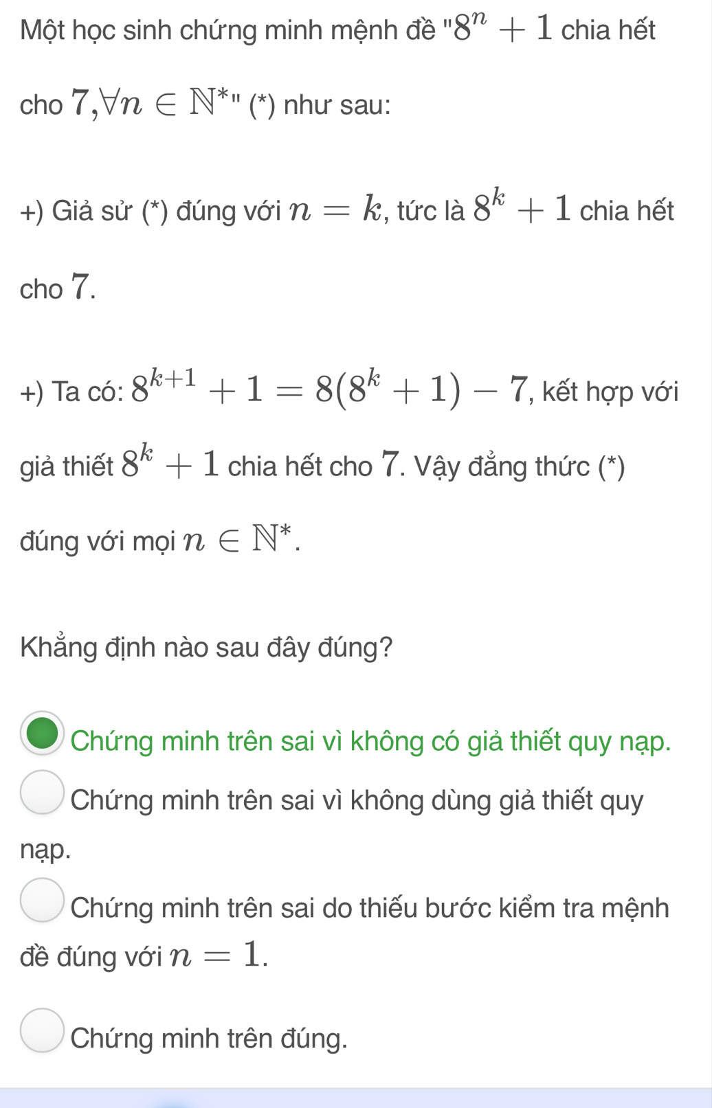 Một học sinh chứng minh mệnh đề ''' 8^n+1 chia hết
cho 7,forall n∈ N^*''(^*) như sau:
+) Giả sử (*) đúng với n=k , tức là 8^k+1 chia hết
cho 7.
+) Ta có: 8^(k+1)+1=8(8^k+1)-7 , kết hợp với
giả thiết 8^k+1 chia hết cho 7. Vậy đẳng thức (*)
đúng với mọi n∈ N^*. 
Khẳng định nào sau đây đúng?
Chứng minh trên sai vì không có giả thiết quy nạp.
Chứng minh trên sai vì không dùng giả thiết quy
nạp.
Chứng minh trên sai do thiếu bước kiểm tra mệnh
đề đúng với n=1.
Chứng minh trên đúng.