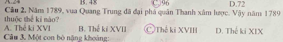 A. 24 B. 48 C) 96 D. 72
Câu 2. Năm 1789, vua Quang Trung đã đại phá quân Thanh xâm lược. Vậy năm 1789
thuộc thế kỉ nào?
A. Thế ki XVI B. Thế kỉ XVII C. Thế kỉ XVIII D. Thế ki XIX
Câu 3. Một con bò nặng khoảng: