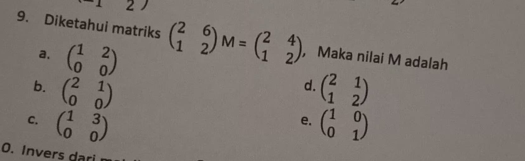 2
9. Diketahui matriks beginpmatrix 2&6 1&2endpmatrix M=beginpmatrix 2&4 1&2endpmatrix ， Maka nilai M adalah
a. beginpmatrix 1&2 0&0endpmatrix
b. beginpmatrix 2&1 0&0endpmatrix beginpmatrix 2&1 1&2endpmatrix
d.
C. beginpmatrix 1&3 0&0endpmatrix beginpmatrix 1&0 0&1endpmatrix
e.
O. Invers dari