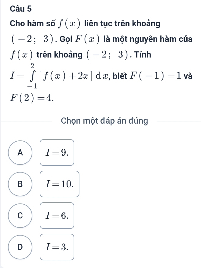 Cho hàm số f(x) liên tục trên khoảng
(-2;3). Gọi F(x) là một nguyên hàm của
f(x) trên khoảng (-2;3). Tính
I=∈tlimits _(-1)^2[f(x)+2x]dx , biết F(-1)=1 và
F(2)=4. 
Chọn một đáp án đúng
A I=9.
B I=10.
C I=6.
D I=3.