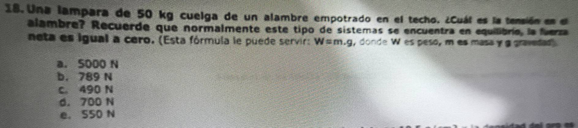 Una lampara de 50 kg cuelga de un alambre empotrado en el techo. ¿Cuál es la tensión es el
alambre? Recuerde que normalmente este tipo de sistemas se encuentra en equilibrio, la fuerza
neta es igual a cero. (Esta fórmula le puede servir: Wüm.g, dond =u es peso, m es masa γ g gravedad
a. 5000 N
b， 789 N
c. 490 N
d. 700 N
e. S50 N