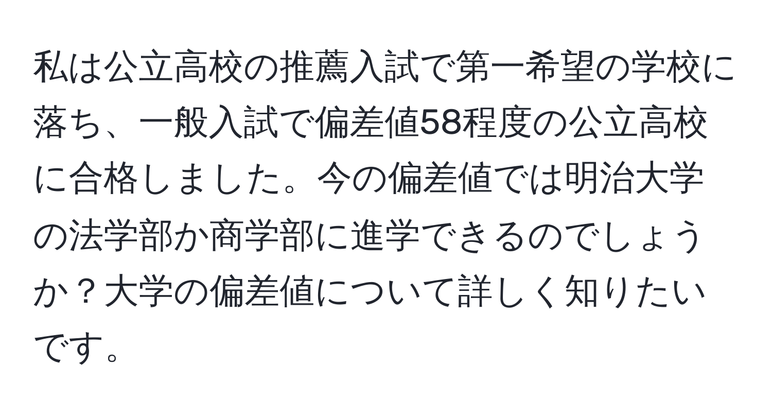 私は公立高校の推薦入試で第一希望の学校に落ち、一般入試で偏差値58程度の公立高校に合格しました。今の偏差値では明治大学の法学部か商学部に進学できるのでしょうか？大学の偏差値について詳しく知りたいです。