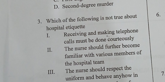 D. Second-degree murder
3. Which of the following is not true about 6.
hospital etiquette
I. Receiving and making telephone
calls must be done courteously
II. The nurse should further become
familiar with various members of
the hospital team
III. The nurse should respect the
uniform and behave anyhow in 7