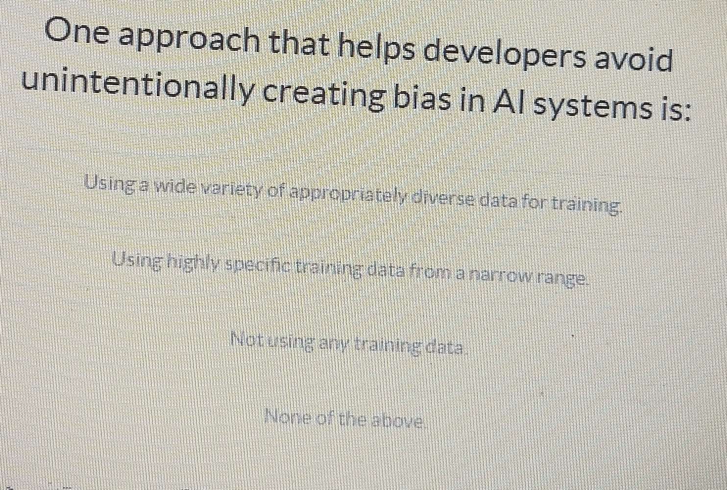 One approach that helps developers avoid
unintentionally creating bias in AI systems is:
Using a wide variety of appropriately diverse data for training.
Using highly specific training data from a narrow range.
Not using any training data
None of the above.