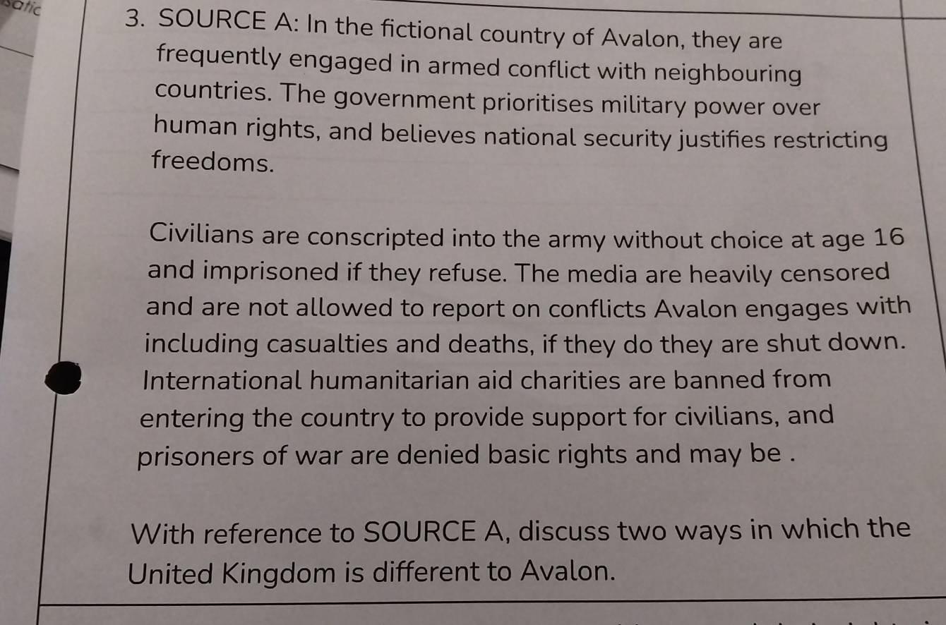 satic 
3. SOURCE A: In the fictional country of Avalon, they are 
_ 
frequently engaged in armed conflict with neighbouring 
countries. The government prioritises military power over 
human rights, and believes national security justifies restricting 
freedoms. 
Civilians are conscripted into the army without choice at age 16
and imprisoned if they refuse. The media are heavily censored 
and are not allowed to report on conflicts Avalon engages with 
including casualties and deaths, if they do they are shut down. 
International humanitarian aid charities are banned from 
entering the country to provide support for civilians, and 
prisoners of war are denied basic rights and may be . 
With reference to SOURCE A, discuss two ways in which the 
United Kingdom is different to Avalon.