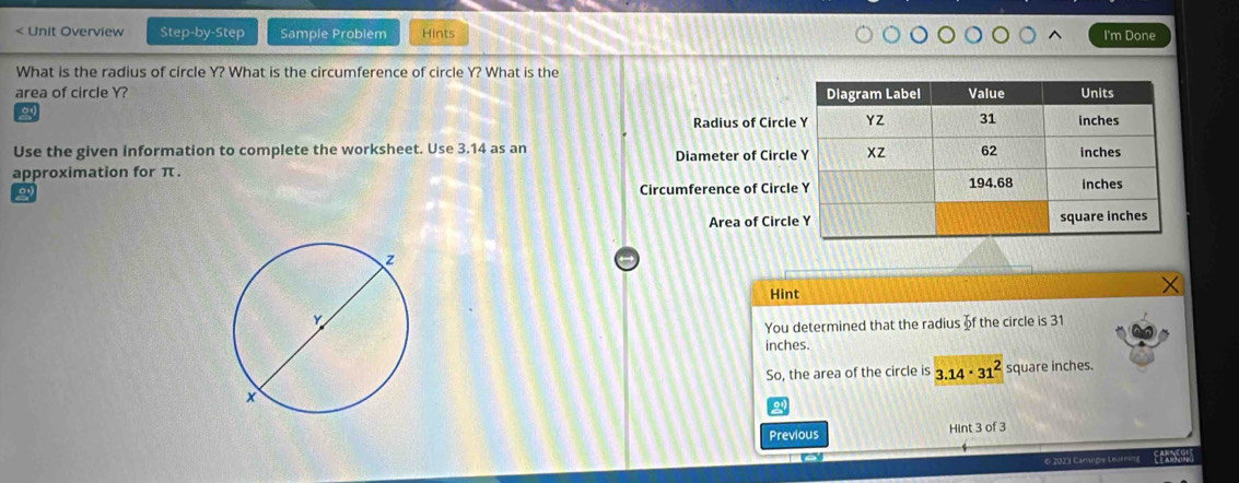 < Unit Overview Step-by-Step Sample Problem Hints I'm Done What is the radius of circle Y? What is the circumference of circle Y? What is the area of circle Y? Radius of Circl Use the given information to complete the worksheet. Use 3.14 as an Diameter of Circl approximation for π. Circumference of Circl Area of Circl Hint You determined that the radius of the circle is 31 inches. So, the area of the circle is 3.14 . 312 square inches. Previous Hint 3 of 3 0 2023 Camegre Learning