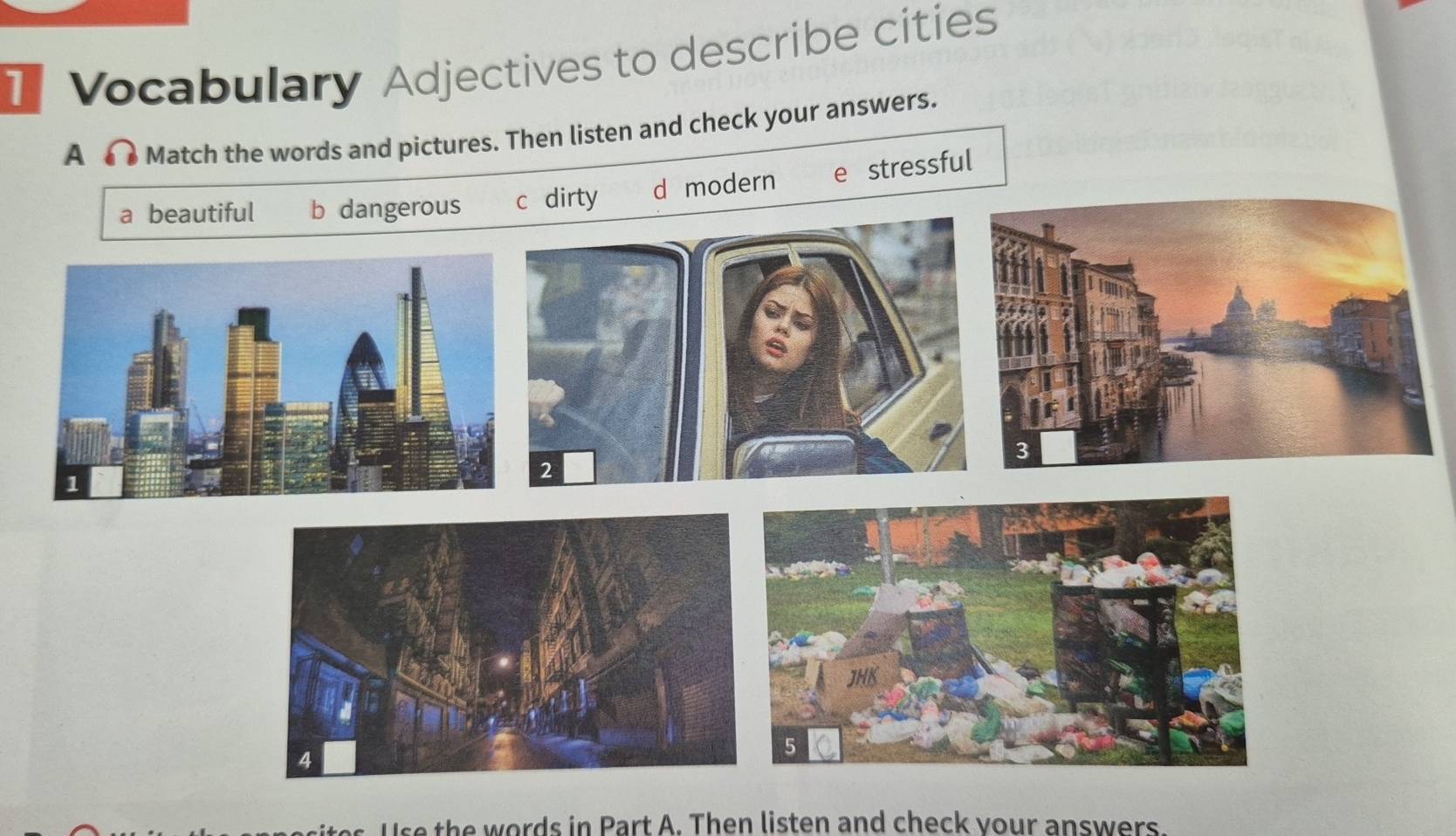 Vocabulary Adjectives to describe cities
A 3 Match the words and pictures. Then listen and check your answers.
a beautiful b dangerous c dirty d modern e stressful
2
Use the words in Part A. Then listen and check your answers.