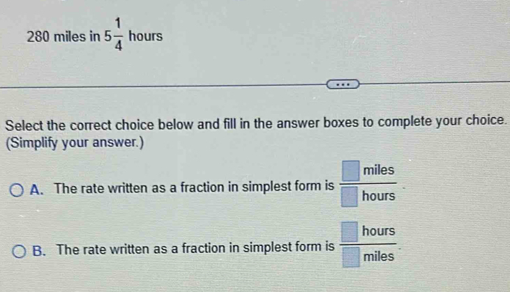 280 miles in 5 1/4  hours
Select the correct choice below and fill in the answer boxes to complete your choice.
(Simplify your answer.)
A. The rate written as a fraction in simplest form is  □ miles/□ hours 
B. The rate written as a fraction in simplest form is  □ hours/□ miles ·