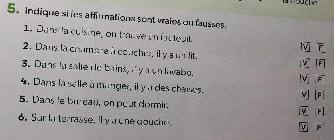 la douche
5.Indique si les affirmations sont vraies ou fausses.
1. Dans la cuisine, on trouve un fauteuil. v F
2. Dans la chambre à coucher, il y a un lit.
F
3. Dans la salle de bains, il y a un lavabo.
V F
4. Dans la salle à manger, il y a des chaises.
V F
5. Dans le bureau, on peut dormir.
v F
6. Sur la terrasse, il y a une douche.
V F