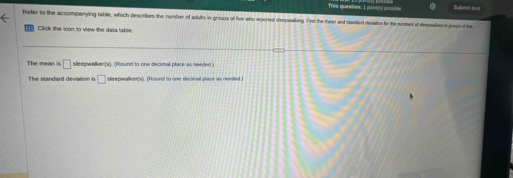 This question: 1 point(s) possible Submit test 
Refer to the accompanying table, which describes the number of adults in groups of five who reported sleepwalking. Find the mean and standard deviation for the numbers of sleepwalkers in groups of five. 
Click the icon to view the data table. 
The mean is □ sleepwalker(s). (Round to one decimal place as needed.) 
The standard deviation is □ sleepwalker(s). (Round to one decimal place as needed.)