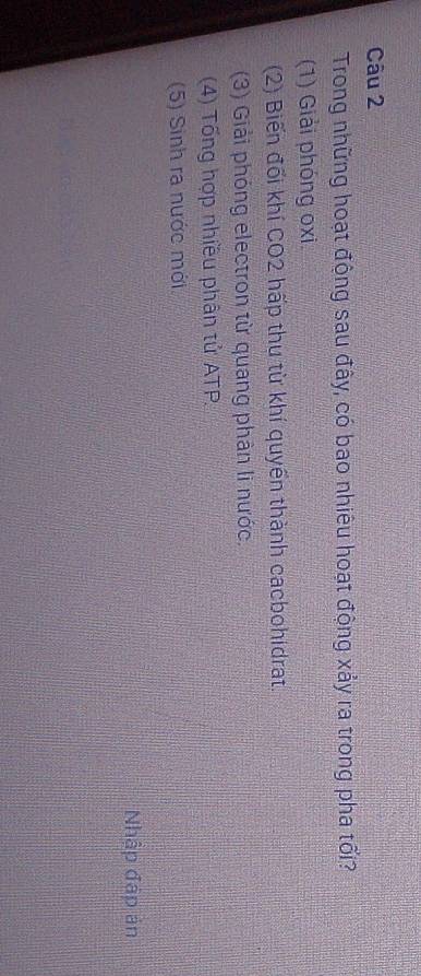 Trong những hoạt động sau đây, có bao nhiêu hoạt động xảy ra trong pha tối?
(1) Giải phóng oxi.
(2) Biến đối khí CO2 hấp thu từ khí quyền thành cacbohidrat.
(3) Giải phóng electron từ quang phản li nước.
(4) Tổng hợp nhiều phân tử ATP
(5) Sinh ra nước mới
Nhập đập ản
