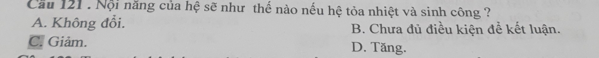 Cầu 121 : Nội năng của hệ sẽ như thế nào nếu hệ tỏa nhiệt và sinh công ?
A. Không đổi.
B. Chưa đủ điều kiện để kết luận.
C. Giảm. D. Tăng.