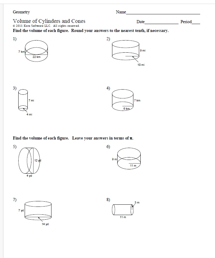 Geometry Name_ 
_ 
Volume of Cylinders and Cones Date Period 
O 2011 Kuta Software LLC. All rights reserved. 
_ 
Find the volume of each figure. Round your answers to the nearest tenth, if necessary. 
1 
2 
3) 
4 

Find the volume of each figure. Leave your answers in terms of π. 
5) 
6) 

7 
8