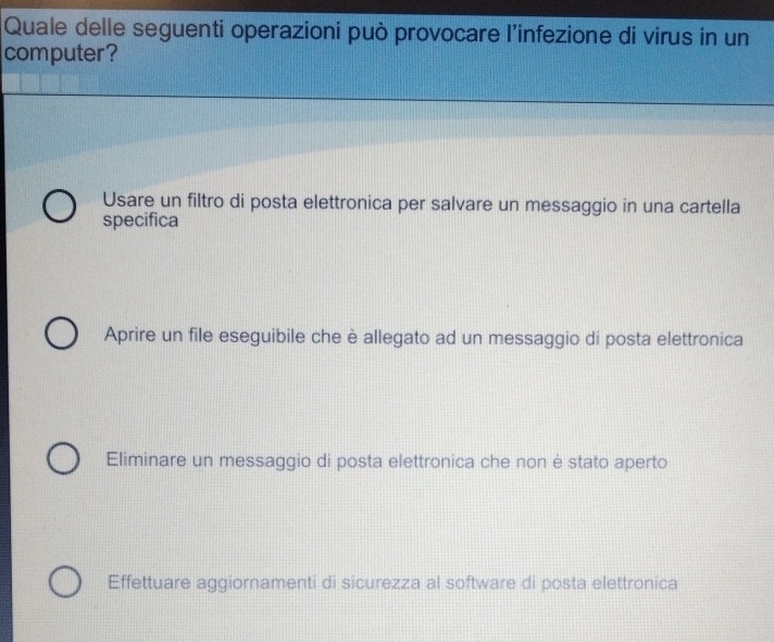 Quale delle seguenti operazioni può provocare l’infezione di virus in un
computer?
Usare un filtro di posta elettronica per salvare un messaggio in una cartella
specifica
Aprire un file eseguibile che è allegato ad un messaggio di posta elettronica
Eliminare un messaggio di posta elettronica che non è stato aperto
Effettuare aggiornamenti di sicurezza al software di posta elettronica