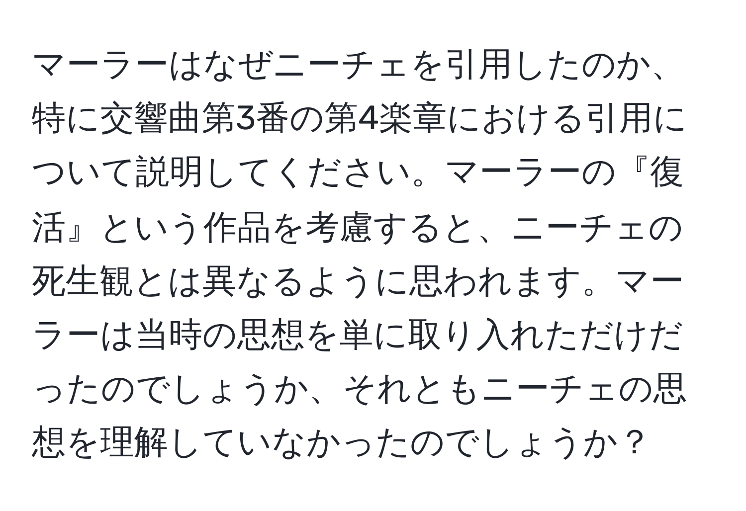 マーラーはなぜニーチェを引用したのか、特に交響曲第3番の第4楽章における引用について説明してください。マーラーの『復活』という作品を考慮すると、ニーチェの死生観とは異なるように思われます。マーラーは当時の思想を単に取り入れただけだったのでしょうか、それともニーチェの思想を理解していなかったのでしょうか？