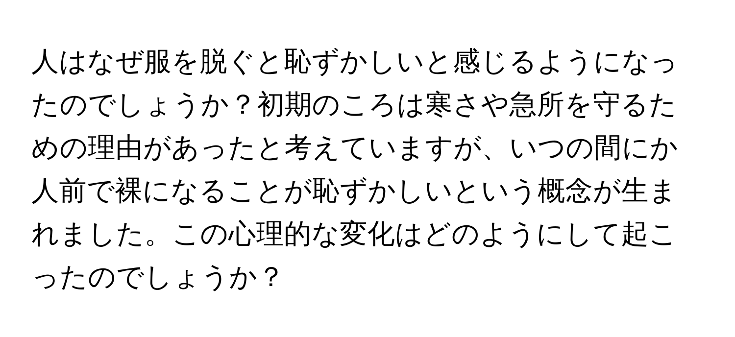 人はなぜ服を脱ぐと恥ずかしいと感じるようになったのでしょうか？初期のころは寒さや急所を守るための理由があったと考えていますが、いつの間にか人前で裸になることが恥ずかしいという概念が生まれました。この心理的な変化はどのようにして起こったのでしょうか？