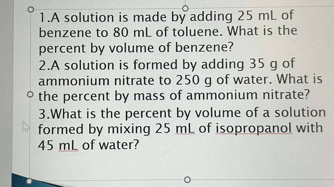 A solution is made by adding 25 mL of 
benzene to 80 mL of toluene. What is the 
percent by volume of benzene? 
2.A solution is formed by adding 35 g of 
ammonium nitrate to 250 g of water. What is 
the percent by mass of ammonium nitrate? 
3.What is the percent by volume of a solution 
formed by mixing 25 mL of isopropanol with
45 mL of water?