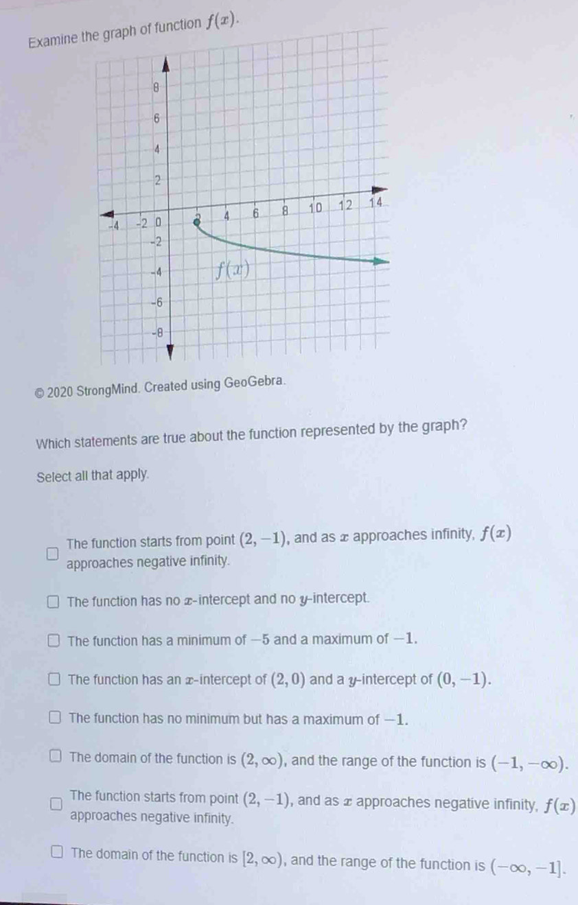 Examine  function f(x).
© 2020 StrongMind. Created using GeoGebra.
Which statements are true about the function represented by the graph?
Select all that apply.
The function starts from point (2,-1) , and as x approaches infinity, f(x)
approaches negative infinity.
The function has no x-intercept and no y-intercept.
The function has a minimum of —5 and a maximum of −1.
The function has an x-intercept of (2,0) and a y-intercept of (0,-1).
The function has no minimum but has a maximum of —1.
The domain of the function is (2,∈fty ) , and the range of the function is (-1,-∈fty ).
The function starts from point (2,-1) , and as x approaches negative infinity, f(x)
approaches negative infinity.
The domain of the function is [2,∈fty ) , and the range of the function is (-∈fty ,-1].