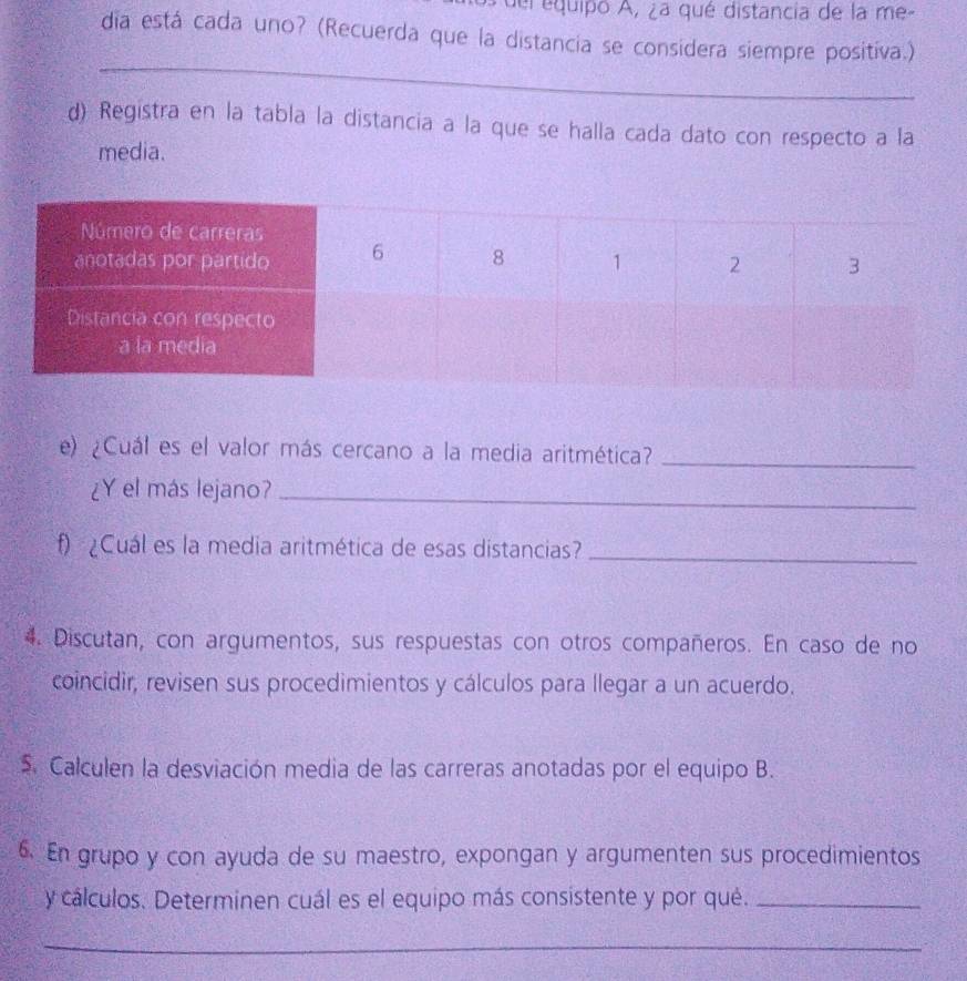 del equipo A, ¿a qué distancia de la me- 
dia está cada uno? (Recuerda que la distancia se considera siempre positiva.) 
_ 
d) Registra en la tabla la distancia a la que se halla cada dato con respecto a la 
media. 
e) ¿Cuál es el valor más cercano a la media aritmética?_ 
¿Y el más lejano?_ 
f)¿Cuál es la media aritmética de esas distancias_ 
4. Discutan, con argumentos, sus respuestas con otros compañeros. En caso de no 
coincidir, revisen sus procedimientos y cálculos para llegar a un acuerdo. 
Calculen la desviación media de las carreras anotadas por el equipo B. 
6. En grupo y con ayuda de su maestro, expongan y argumenten sus procedimientos 
y cálculos. Determinen cuál es el equipo más consistente y por qué._ 
_