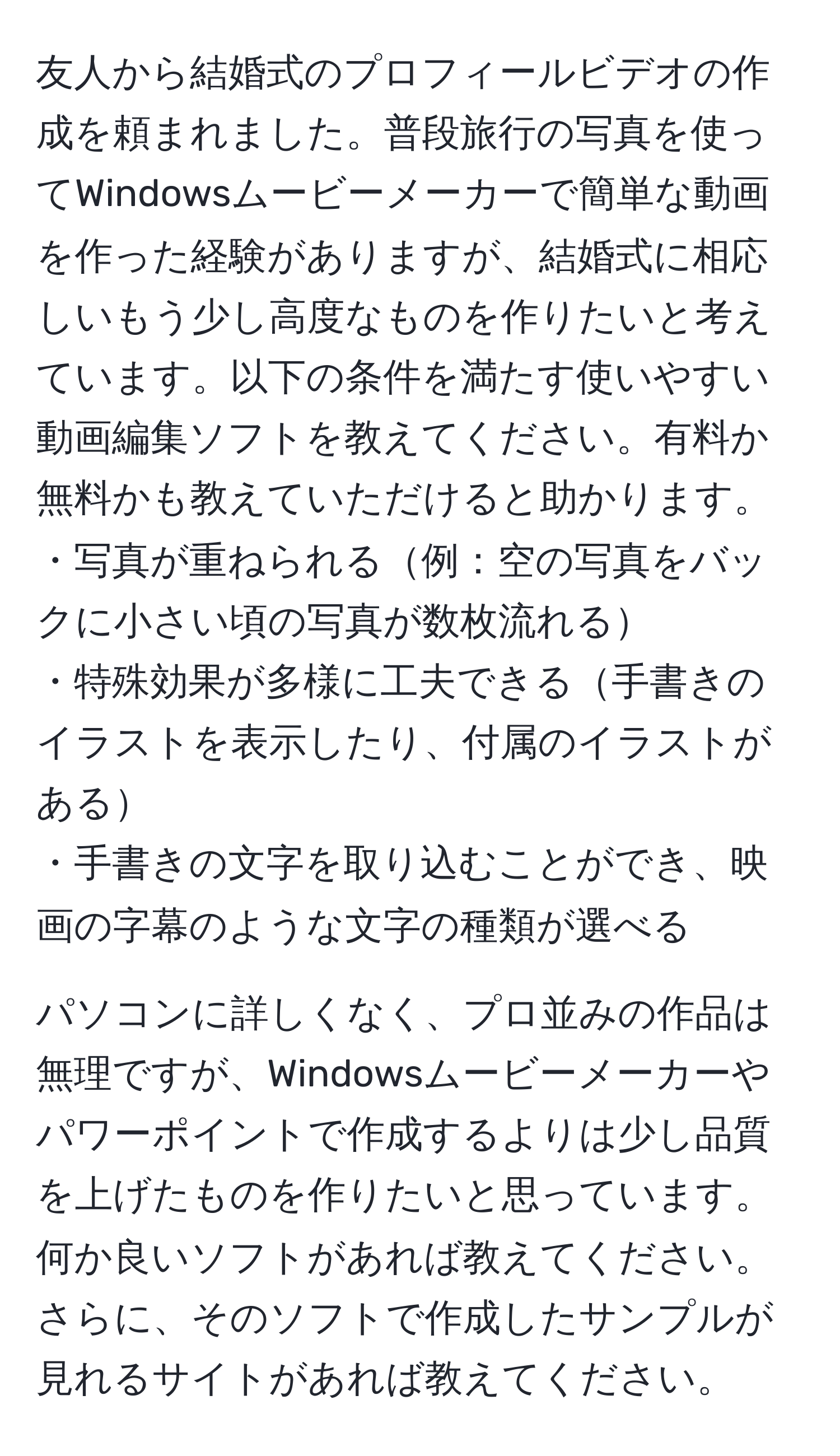 友人から結婚式のプロフィールビデオの作成を頼まれました。普段旅行の写真を使ってWindowsムービーメーカーで簡単な動画を作った経験がありますが、結婚式に相応しいもう少し高度なものを作りたいと考えています。以下の条件を満たす使いやすい動画編集ソフトを教えてください。有料か無料かも教えていただけると助かります。  
・写真が重ねられる例：空の写真をバックに小さい頃の写真が数枚流れる  
・特殊効果が多様に工夫できる手書きのイラストを表示したり、付属のイラストがある  
・手書きの文字を取り込むことができ、映画の字幕のような文字の種類が選べる  

パソコンに詳しくなく、プロ並みの作品は無理ですが、Windowsムービーメーカーやパワーポイントで作成するよりは少し品質を上げたものを作りたいと思っています。何か良いソフトがあれば教えてください。さらに、そのソフトで作成したサンプルが見れるサイトがあれば教えてください。