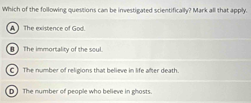 Which of the following questions can be investigated scientifically? Mark all that apply.
A The existence of God.
B The immortality of the soul.
C) The number of religions that believe in life after death.
D) The number of people who believe in ghosts.