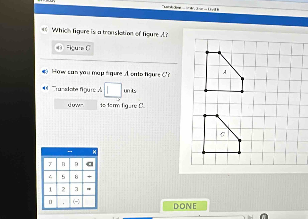 Gay 
Transiations — Instruction — Level H 
Which figure is a translation of figure A? 
Figure C 
How can you map figure A onto figure C? 
》 Translate figure A units 
down to form figure C. 
...
7 8 9
4 5 6
1 2 3
0 . (-) 
DONE