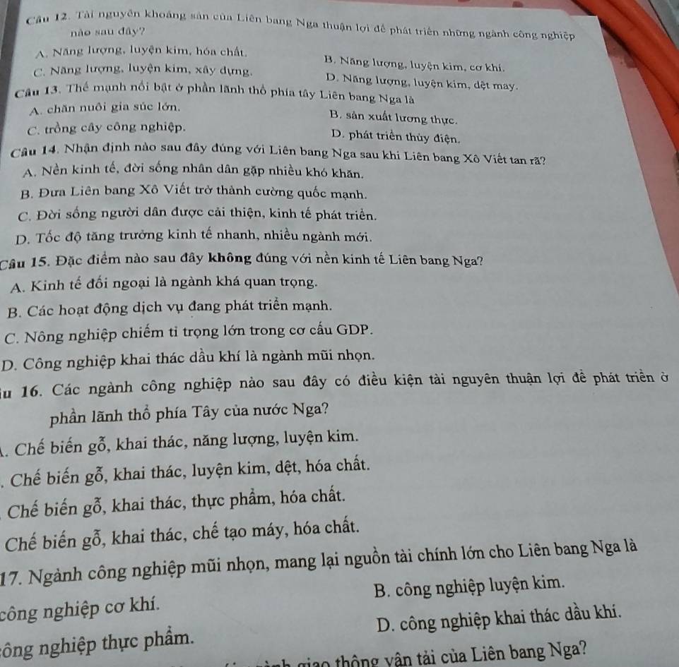 Tài nguyên khoảng sản của Liên bang Nga thuận lợi để phát triển những ngành công nghiệp
nào sau đây?
A. Năng lượng, luyện kim, hóa chất,
B. Năng lượng, luyện kim, cơ khí,
C. Năng lượng, luyện kim, xây dựng. D. Năng lượng, luyện kim, dệt may.
Câu 13. Thế mạnh nổi bật ở phần lãnh thổ phía tây Liên bang Nga là
A. chăn nuôi gia súc lớn,
B. sản xuất lương thực.
C. trồng cây công nghiệp.
D. phát triển thủy điện.
Câu 14, Nhận định nào sau đây đúng với Liên bang Nga sau khi Liên bang Xô Viết tan rã?
A. Nền kinh tế, đời sống nhân dân gặp nhiều khó khăn.
B. Đưa Liên bang Xô Viết trở thành cường quốc mạnh.
C. Đời sống người dân được cải thiện, kinh tế phát triển.
D. Tốc độ tăng trưởng kinh tế nhanh, nhiều ngành mới.
Câu 15. Đặc điểm nào sau đây không đúng với nền kinh tế Liên bang Nga?
A. Kinh tế đổi ngoại là ngành khá quan trọng.
B. Các hoạt động dịch vụ đang phát triển mạnh.
C. Nông nghiệp chiếm tỉ trọng lớn trong cơ cấu GDP.
D. Công nghiệp khai thác dầu khí là ngành mũi nhọn.
Su 16. Các ngành công nghiệp nào sau đây có điều kiện tài nguyên thuận lợi đề phát triển ở
phần lãnh thổ phía Tây của nước Nga?
A. Chế biến gbeginarrayr x 0endarray , khai thác, năng lượng, luyện kim.
. Chế biến gbeginarrayr x 0endarray , khai thác, luyện kim, dệt, hóa chất.
Chế biến gwidehat x , khai thác, thực phẩm, hóa chất.
Chế biến goverline hat 0 , khai thác, chế tạo máy, hóa chất.
17. Ngành công nghiệp mũi nhọn, mang lại nguồn tài chính lớn cho Liên bang Nga là
công nghiệp cơ khí. B. công nghiệp luyện kim.
nông nghiệp thực phẩm. D. công nghiệp khai thác dầu khí.
10 thông yận tải của Liên bang Nga?