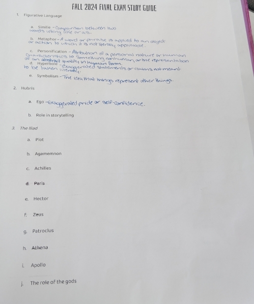 FALL 2024 FINAL EXAM STUDY GUiDE
1. Figurative Language
a Similie - Com etweén 1to
b. Metaphor- A o e1s applied to an objeck .
ea 
Charachera c. Personification - A
a personal nat
r e en t a t 
d
n
e. Symbolism 
2. Hubris
a Ego -Ex
b. Role in storytelling
3. The Iliad
a. Plot
b. Agamemnon
c. Achilies
d. Paris
e. Hector
f. Zeus
g. Patroclus
h. Athena
i, Apollo
j. The role of the gods