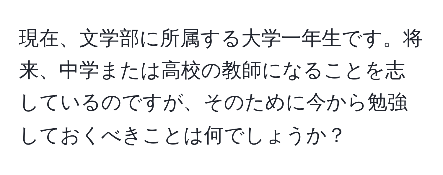 現在、文学部に所属する大学一年生です。将来、中学または高校の教師になることを志しているのですが、そのために今から勉強しておくべきことは何でしょうか？