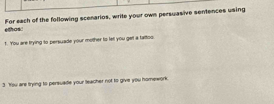 For each of the following scenarios, write your own persuasive sentences using 
ethos: 
1. You are trying to persuade your mother to let you get a tattoo. 
3 You are trying to persuade your teacher not to give you homework.