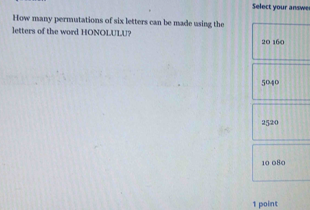 Select your answe
How many permutations of six letters can be made using the
letters of the word HONOLULU?
20 160
5040
2520
10 080
1 point