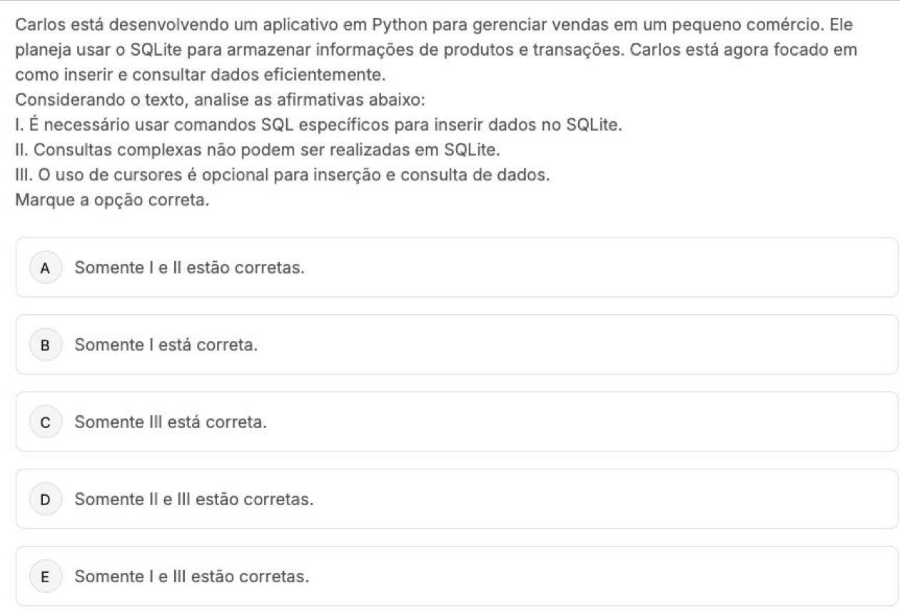 Carlos está desenvolvendo um aplicativo em Python para gerenciar vendas em um pequeno comércio. Ele
planeja usar o SQLite para armazenar informações de produtos e transações. Carlos está agora focado em
como inserir e consultar dados eficientemente.
Considerando o texto, analise as afirmativas abaixo:
I. É necessário usar comandos SQL específicos para inserir dados no SQLite.
II. Consultas complexas não podem ser realizadas em SQLite.
III. O uso de cursores é opcional para inserção e consulta de dados.
Marque a opção correta.
A Somente I e II estão corretas.
B Somente I está correta.
C Somente III está correta.
D Somente II e III estão corretas.
E Somente I e III estão corretas.