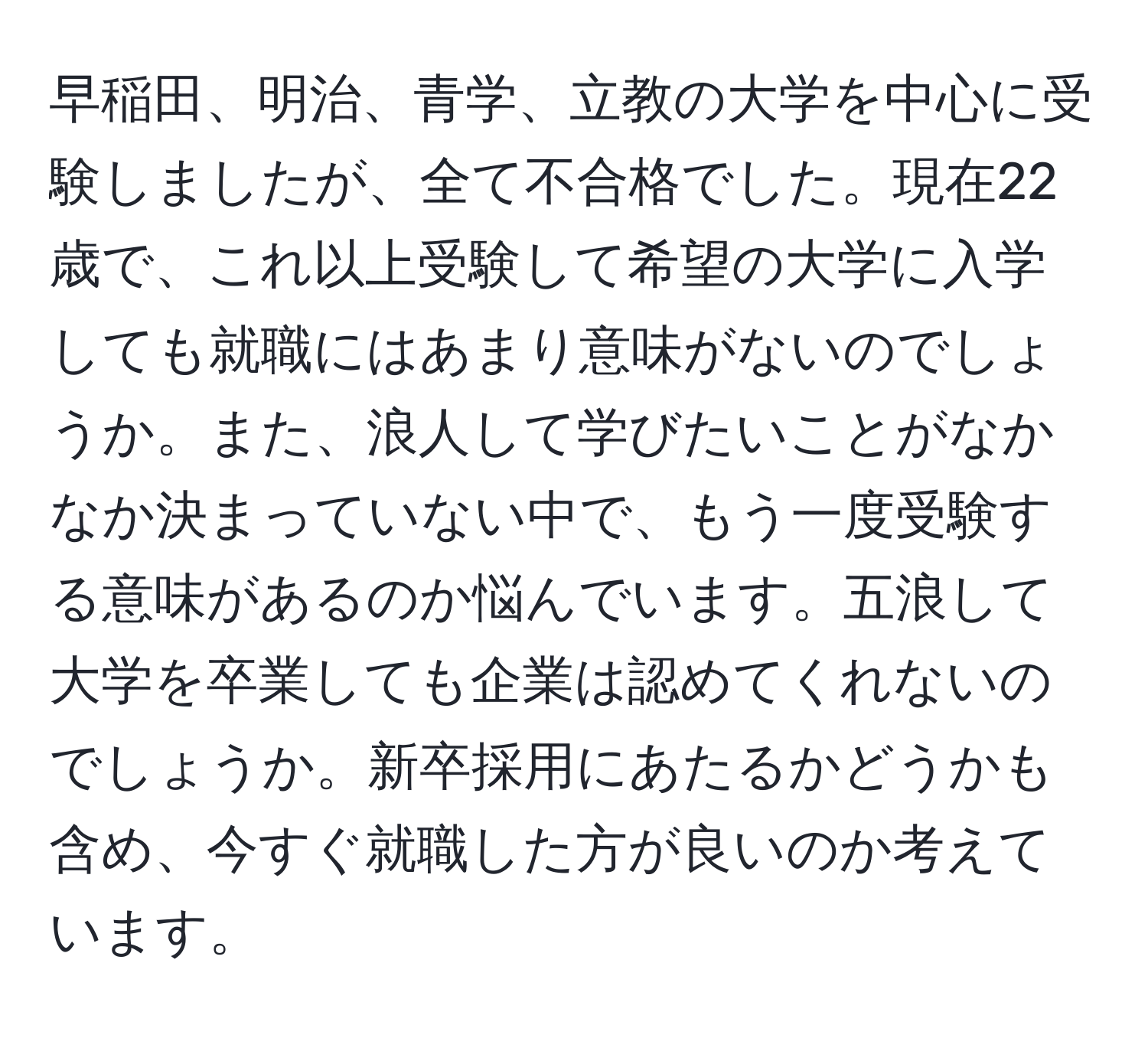 早稲田、明治、青学、立教の大学を中心に受験しましたが、全て不合格でした。現在22歳で、これ以上受験して希望の大学に入学しても就職にはあまり意味がないのでしょうか。また、浪人して学びたいことがなかなか決まっていない中で、もう一度受験する意味があるのか悩んでいます。五浪して大学を卒業しても企業は認めてくれないのでしょうか。新卒採用にあたるかどうかも含め、今すぐ就職した方が良いのか考えています。