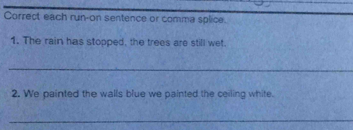 Correct each run-on sentence or comma splice. 
1. The rain has stopped, the trees are still wet. 
_ 
2. We painted the walls blue we painted the ceiling white. 
_