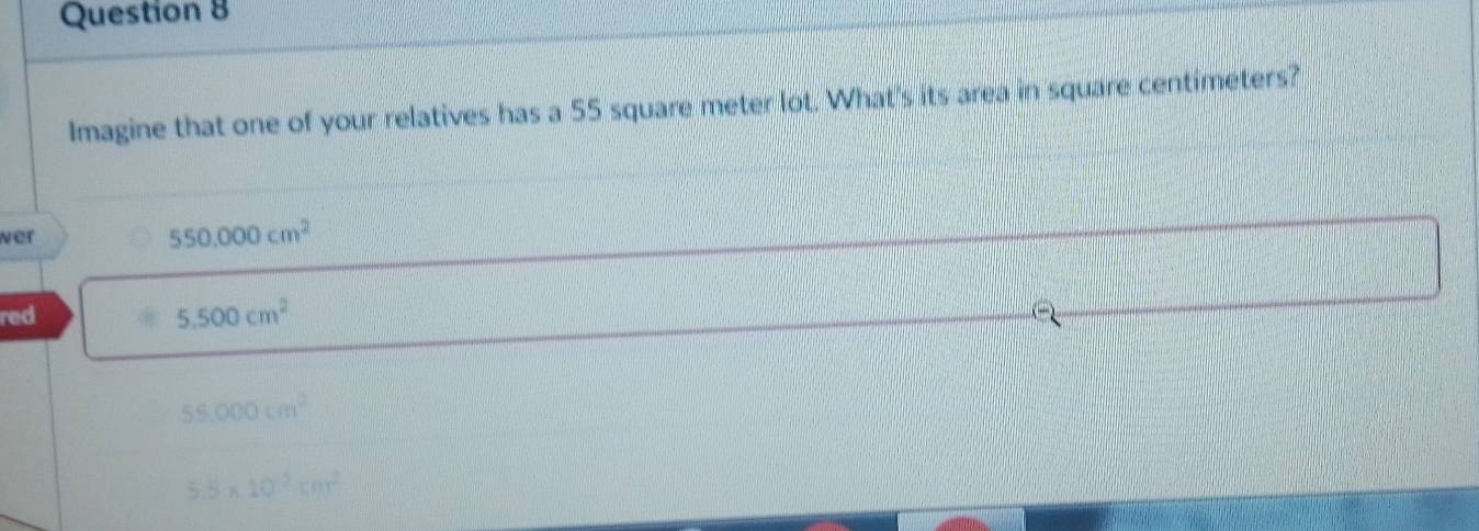 Imagine that one of your relatives has a 55 square meter lot. What's its area in square centimeters?
ver
550.000cm^2
red
5.500cm^2
55,000cm^2
5.5* 10^(-2)cm^2