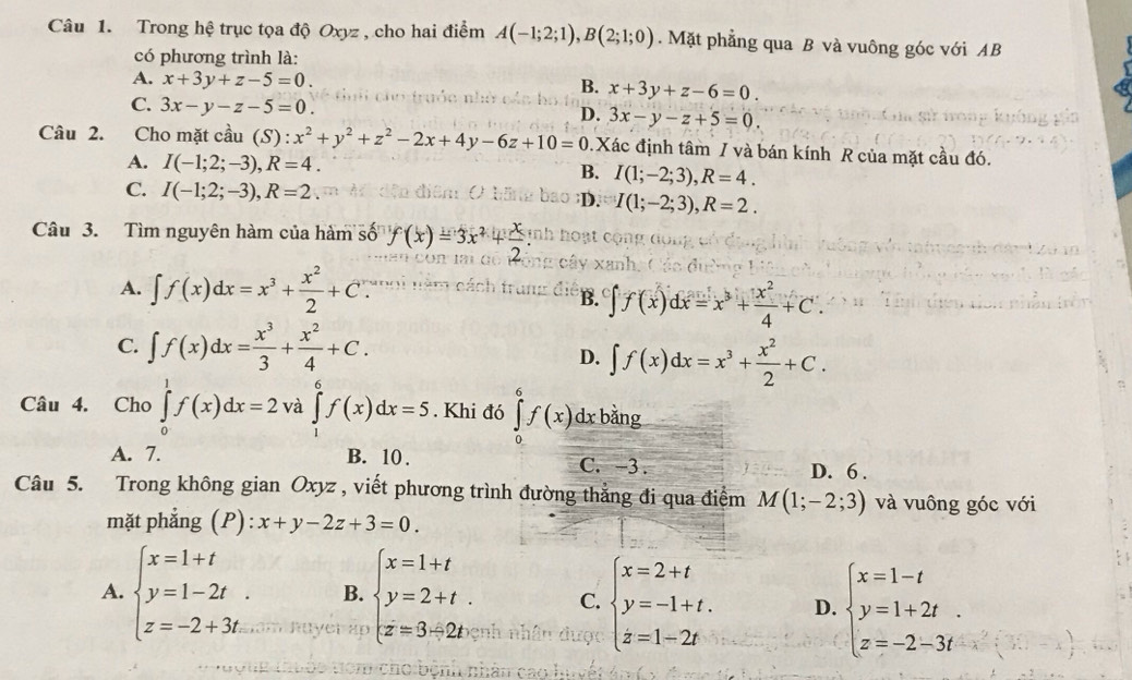 Trong hệ trục tọa độ Oxyz , cho hai điểm A(-1;2;1),B(2;1;0).  Mặt phẳng qua B và vuông góc với AB
có phương trình là:
A. x+3y+z-5=0. B. x+3y+z-6=0.
C. 3x-y-z-5=0. 3x-y-z+5=0.
D.
Câu 2. Cho mặt cầu (S ):x^2+y^2+z^2-2x+4y-6z+10=0 Xác định tâm / và bán kính R của mặt cầu đó.
A. I(-1;2;-3),R=4. B. I(1;-2;3),R=4.
C. I(-1;2;-3),R=2. ;D. I(1;-2;3),R=2.
Câu 3. Tìm nguyên hàm của hàm số f(x)=3x^2+ x/2 
A. ∈t f(x)dx=x^3+ x^2/2 +C∵ u n
B. ∈t f(x)dx=x^3+ x^2/4 +C.
C. ∈t f(x)dx= x^3/3 + x^2/4 +C.
D. ∈t f(x)dx=x^3+ x^2/2 +C.
Câu 4. Cho ∈tlimits _0^(1f(x)dx=2 và ∈tlimits _1^6f(x)dx=5. Khi đó ∈tlimits _0^6f(x)d lx bằng
A. 7. B. 10 . C. -3 . D. 6 .
Câu 5. Trong không gian Oxyz , viết phương trình đường thẳng đi qua điểm M(1;-2;3) và vuông góc với
mặt phẳng (P) x+y-2z+3=0.
A. beginarray)l x=1+t y=1-2t. z=-2+3tendarray. B. beginarrayl x=1+t y=2+t. z=3-2t.endarray. C. beginarrayl x=2+t y=-1+t. z=1-2tendarray. D. beginarrayl x=1-t y=1+2t. z=-2-3tendarray.