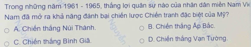 Trong những năm 1961 - 1965, thắng lợi quân sự nào của nhân dân miền Nam Vie
Nam đã mở ra khả năng đánh bại chiến lược Chiến tranh đặc biệt của Mỹ?
A. Chiến thắng Núi Thành. B. Chiến thắng Áp Bắc.
C. Chiến thắng Bình Giã. D. Chiến thắng Vạn Tường.