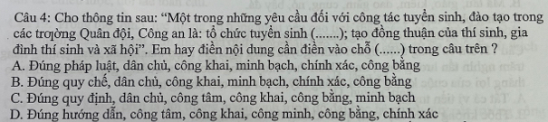 Cho thông tin sau: “Một trong những yêu cầu đối với công tác tuyền sinh, đào tạo trong
các troờng Quân đội, Công an là: tổ chức tuyển sinh (.......); tạo đồng thuận của thí sinh, gia
đình thí sinh và xã hội”. Em hay điền nội dung cần điền vào chỗ (......) trong câu trên ?
A. Đúng pháp luật, dân chủ, công khai, minh bạch, chính xác, công bằng
B. Đúng quy chế, dân chủ, công khai, minh bạch, chính xác, công bằng
C. Đúng quy định, dân chủ, công tâm, công khai, công bằng, minh bạch
D. Đúng hướng dẫn, công tâm, công khai, công minh, công bằng, chính xác