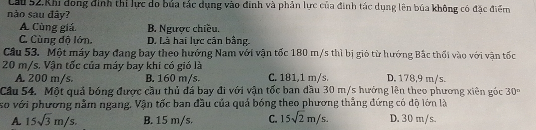 Cầu 52.Khi dóng định thì lực do búa tác dụng vào đinh và phản lực của đinh tác dụng lên búa không có đặc điểm
nào sau đây?
A. Cùng giá. B. Ngược chiều.
C. Cùng độ lớn. D. Là hai lực cân bằng.
Câu 53. Một máy bay đang bay theo hướng Nam với vận tốc 180 m/s thì bị gió từ hướng Bắc thổi vào với vận tốc
20 m/s. Vận tốc của máy bay khi có gió là
A. 200 m/s. B. 160 m/s. C. 181,1 m/s. D. 178,9 m/s.
Câu 54. Một quả bóng được cầu thủ đá bay đi với vận tốc ban đầu 30 m/s hướng lên theo phương xiên góc 30°
so với phương nằm ngang. Vận tốc ban đầu của quả bóng theo phương thẳng đứng có độ lớn là
A 15sqrt(3)m/s. B. 15 m/s. C. 15sqrt(2)m/s. D. 30 m/s.