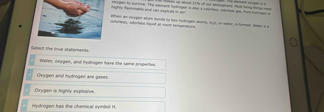 ogen. The element oxygen is a
Hat makes up about 21% of our atmosphere. Most living things need
oxygen to survive. The element hydrogen is also a colorless, odorless gas. Pure hydrogen is
highly flammable and can explode in air!
When an oxygen atom bonds to two hydrogen atoms, H_2O , or water, is formed. Water is a
colorless, odorless liquid at room temperature.
Select the true statements.
Water, oxygen, and hydrogen have the same properties.
Oxygen and hydrogen are gases.
Oxygen is highly explosive.
Hydrogen has the chemical symbol H.