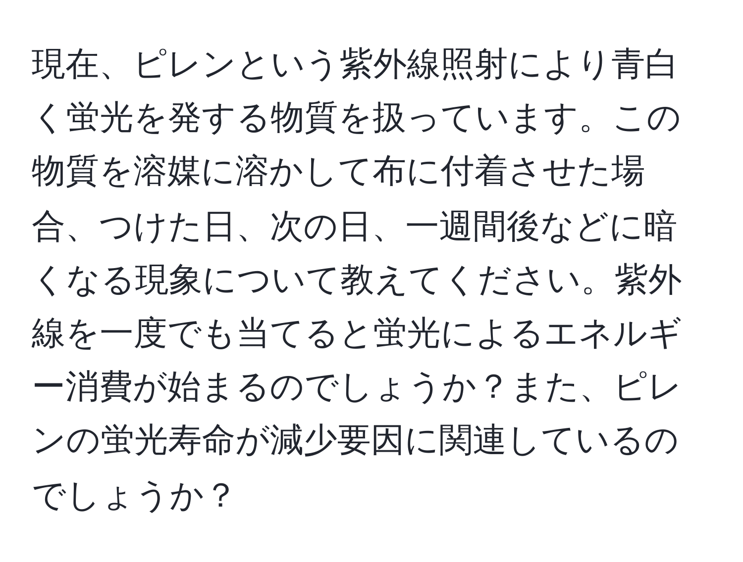 現在、ピレンという紫外線照射により青白く蛍光を発する物質を扱っています。この物質を溶媒に溶かして布に付着させた場合、つけた日、次の日、一週間後などに暗くなる現象について教えてください。紫外線を一度でも当てると蛍光によるエネルギー消費が始まるのでしょうか？また、ピレンの蛍光寿命が減少要因に関連しているのでしょうか？