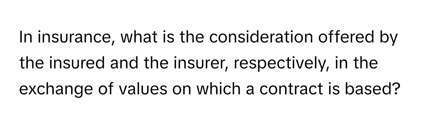 In insurance, what is the consideration offered by the insured and the insurer, respectively, in the exchange of values on which a contract is based?